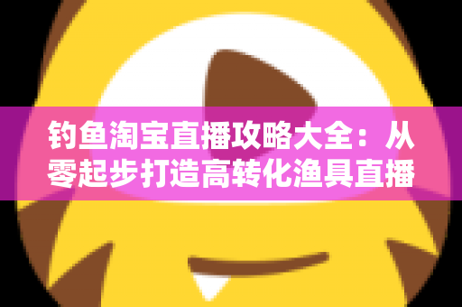 钓鱼淘宝直播攻略大全：从零起步打造高转化渔具直播间的实战指南