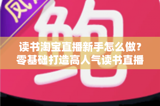 读书淘宝直播新手怎么做？零基础打造高人气读书直播间的完整攻略