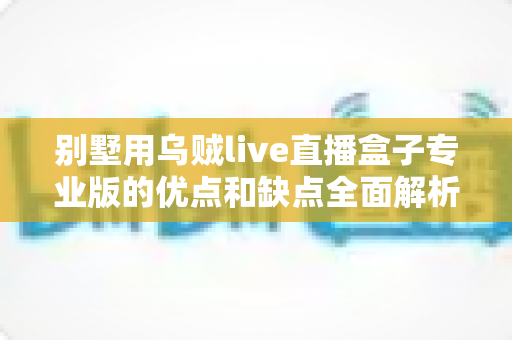 别墅用乌贼live直播盒子专业版的优点和缺点全面解析:高端住宅智能直播设备深度选购指南 别墅用乌贼live直播盒子专业版的优点和缺点全面解析:高端住宅智能直播设备深度选购指南