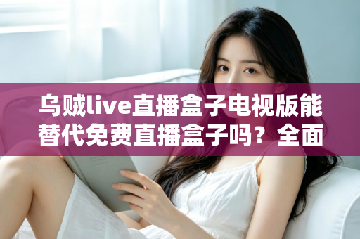 乌贼live直播盒子电视版能替代免费直播盒子吗?全面解析与选购指南 乌贼live直播盒子电视版能替代免费直播盒子吗?全面解析与选购指南