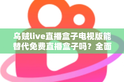 乌贼live直播盒子电视版能替代免费直播盒子吗？全面解析与选购指南