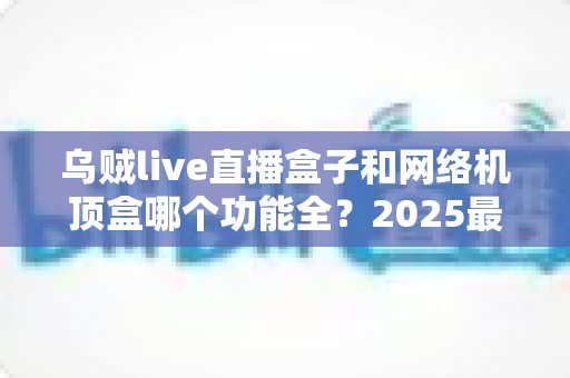 乌贼live直播盒子和网络机顶盒哪个功能全？2025最新深度对比与选购避坑指南