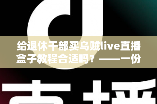 给退休干部买乌贼live直播盒子教程合适吗？——一份面向家庭晚辈的全面分析与理性选购指南