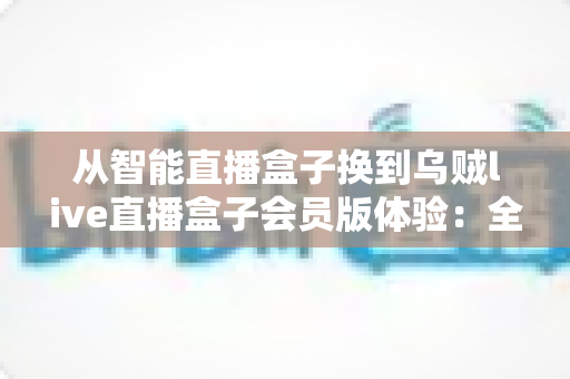 从智能直播盒子换到乌贼live直播盒子会员版体验：全面升级直播装备后，我的观看体验发生了哪些翻天覆地的变化？