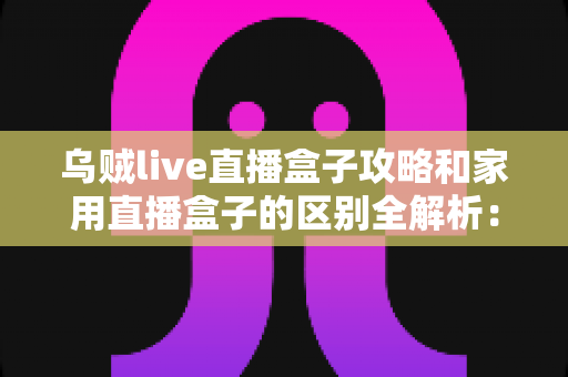 乌贼live直播盒子攻略和家用直播盒子的区别全解析：一文读懂如何选对直播设备