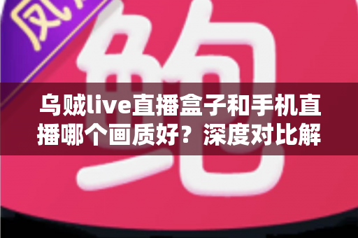乌贼live直播盒子和手机直播哪个画质好？深度对比解析助你选出最佳直播方案