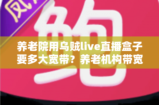 养老院用乌贼live直播盒子要多大宽带？养老机构带宽配置与网络优化全指南
