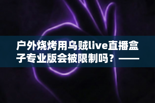 户外烧烤用乌贼live直播盒子专业版会被限制吗?——深度解析户外美食直播的限制因素与实用避坑指南 户外烧烤用乌贼live直播盒子专业版会被限制吗?——深度解析户外美食直播的限制因素与实用避坑指南