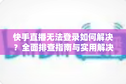 快手直播无法登录如何解决？全面排查指南与实用解决方案一次讲清
