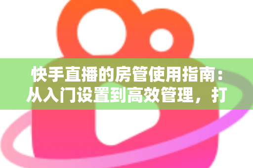快手直播的房管使用指南：从入门设置到高效管理，打造优质直播间的必备手册