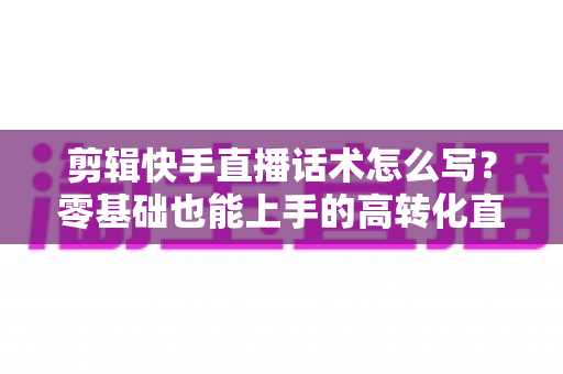剪辑快手直播话术怎么写?零基础也能上手的高转化直播脚本创作全攻略 剪辑快手直播话术怎么写?零基础也能上手的高转化直播脚本创作全攻略