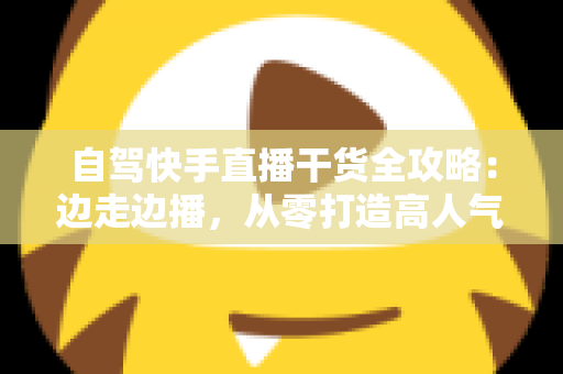 自驾快手直播干货全攻略：边走边播，从零打造高人气旅行直播间