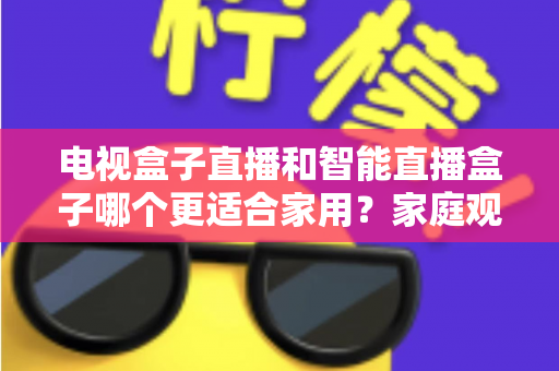 电视盒子直播和智能直播盒子哪个更适合家用？家庭观影设备选购全攻略与深度对比解析