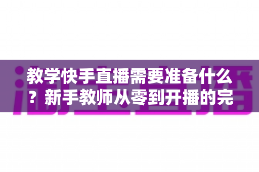 教学快手直播需要准备什么？新手教师从零到开播的完整准备清单与实战指南