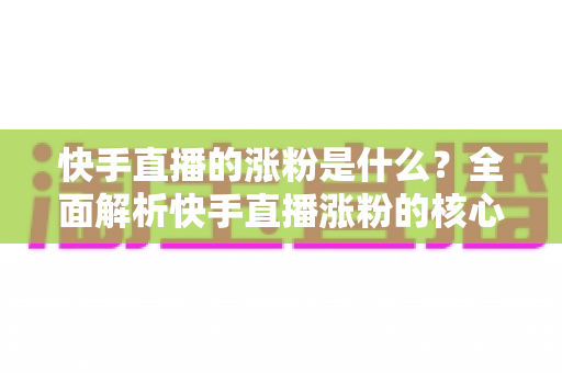 快手直播的涨粉是什么？全面解析快手直播涨粉的核心逻辑与实用技巧