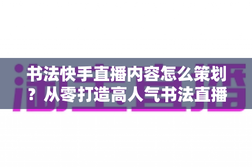 书法快手直播内容怎么策划？从零打造高人气书法直播间的完整策划方案