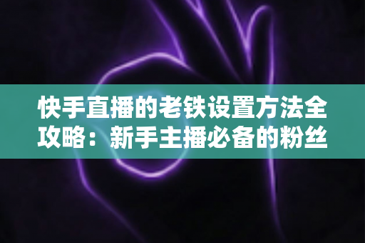快手直播的老铁设置方法全攻略：新手主播必备的粉丝运营实战指南