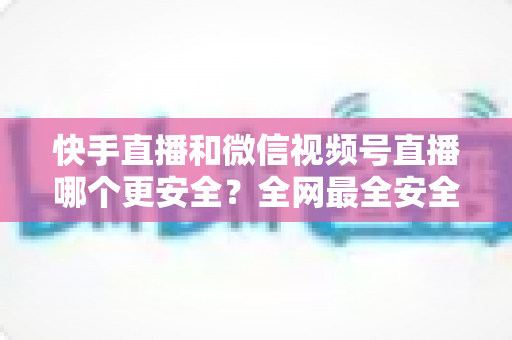 快手直播和微信视频号直播哪个更安全？全网最全安全对比解析，看完再选不吃亏