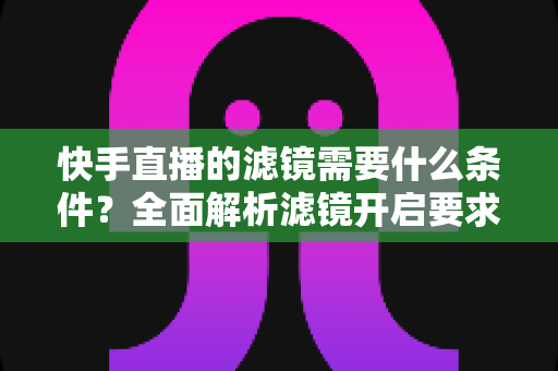 快手直播的滤镜需要什么条件？全面解析滤镜开启要求、使用步骤与常见问题