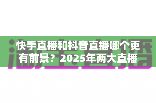 快手直播和抖音直播哪个更有前景？2025年两大直播平台深度对比与创作者选择指南