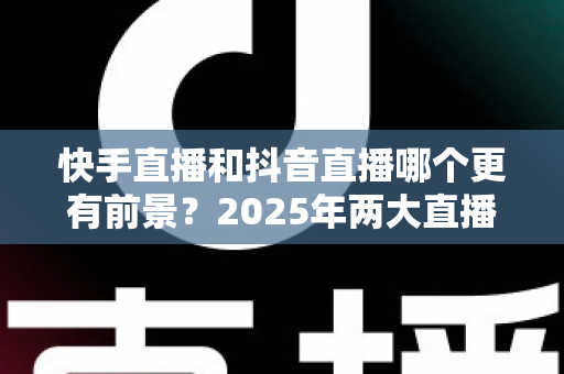 快手直播和抖音直播哪个更有前景？2025年两大直播平台深度对比与创作者选择指南