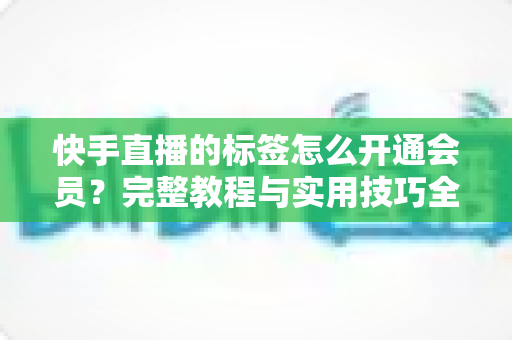 快手直播的标签怎么开通会员？完整教程与实用技巧全解析