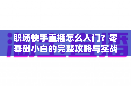职场快手直播怎么入门？零基础小白的完整攻略与实战技巧