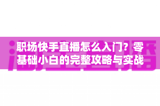 职场快手直播怎么入门？零基础小白的完整攻略与实战技巧