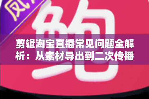 剪辑淘宝直播常见问题全解析：从素材导出到二次传播的实战避坑指南