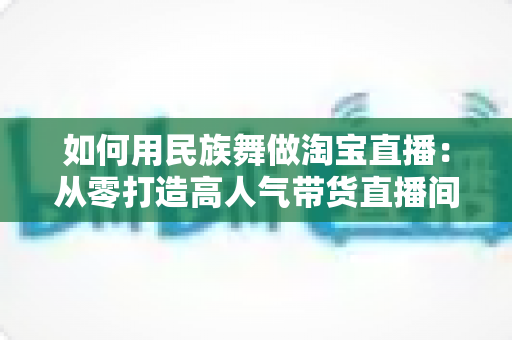 如何用民族舞做淘宝直播：从零打造高人气带货直播间的完整实战指南