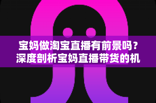 宝妈做淘宝直播有前景吗？深度剖析宝妈直播带货的机遇、挑战与实战攻略