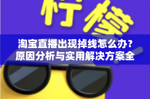 淘宝直播出现掉线怎么办？原因分析与实用解决方案全攻略