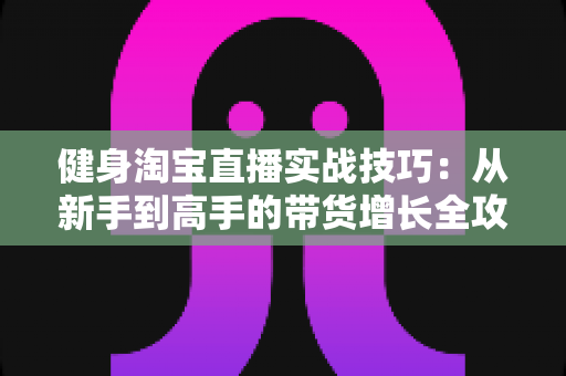 健身淘宝直播实战技巧：从新手到高手的带货增长全攻略