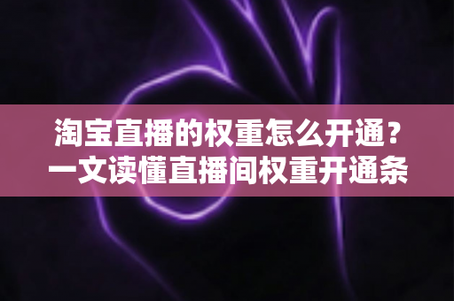 淘宝直播的权重怎么开通？一文读懂直播间权重开通条件与提升技巧的全攻略