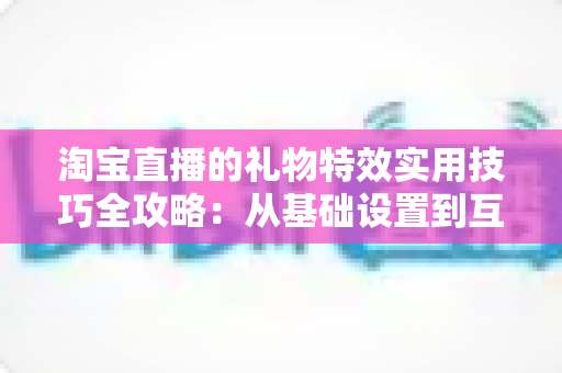 淘宝直播的礼物特效实用技巧全攻略：从基础设置到互动运营，全面提升直播间人气与收益的完整指南