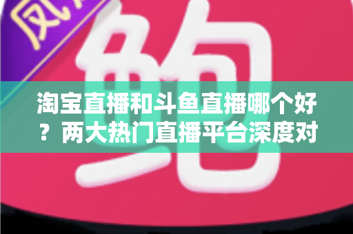 淘宝直播和斗鱼直播哪个好？两大热门直播平台深度对比与选择全攻略