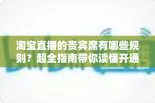 淘宝直播的贵宾席有哪些规则？超全指南带你读懂开通条件、定价标准与退款政策