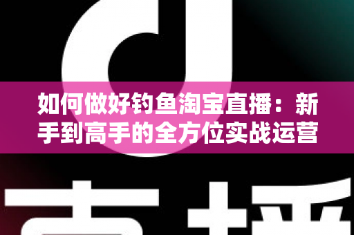 如何做好钓鱼淘宝直播：新手到高手的全方位实战运营指南