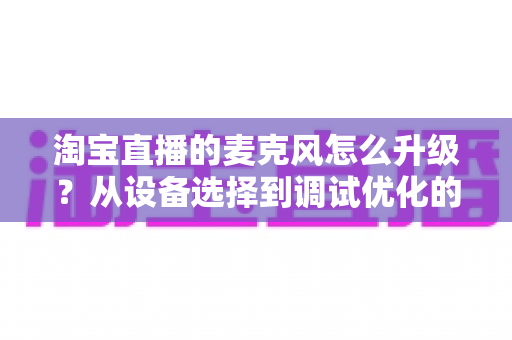 淘宝直播的麦克风怎么升级？从设备选择到调试优化的完整音质提升攻略