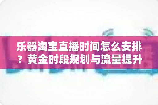 乐器淘宝直播时间怎么安排?黄金时段规划与流量提升全攻略 乐器淘宝直播时间怎么安排?黄金时段规划与流量提升全攻略