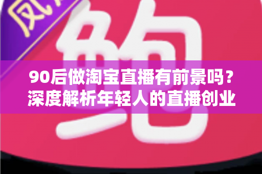 90后做淘宝直播有前景吗？深度解析年轻人的直播创业机遇、挑战与实战指南