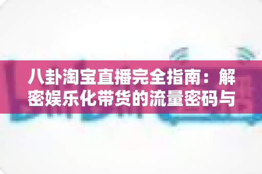 八卦淘宝直播完全指南：解密娱乐化带货的流量密码与实战运营策略