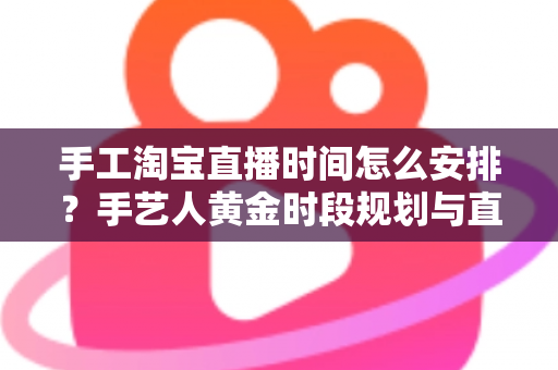手工淘宝直播时间怎么安排？手艺人黄金时段规划与直播涨粉全攻略