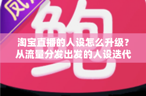 淘宝直播的人设怎么升级？从流量分发出发的人设迭代全攻略，让粉丝记住你、信任你、追随你
