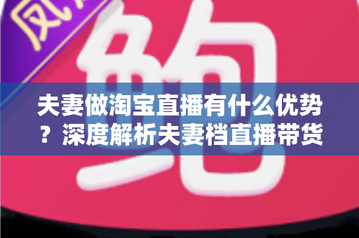夫妻做淘宝直播有什么优势？深度解析夫妻档直播带货的五大核心竞争力