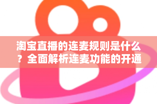 淘宝直播的连麦规则是什么？全面解析连麦功能的开通条件、使用规范与避坑指南