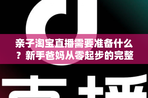 亲子淘宝直播需要准备什么？新手爸妈从零起步的完整筹备指南