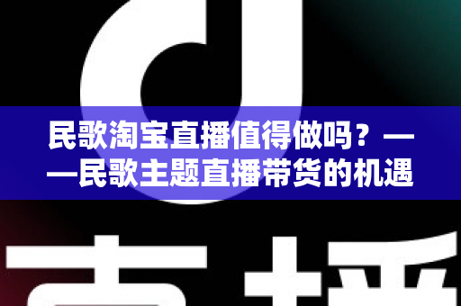 民歌淘宝直播值得做吗？——民歌主题直播带货的机遇、挑战与实战变现全解析