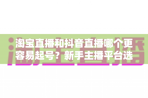 淘宝直播和抖音直播哪个更容易起号？新手主播平台选择深度对比与实战指南