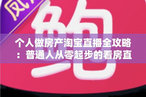 个人做房产淘宝直播全攻略：普通人从零起步的看房直播实操指南